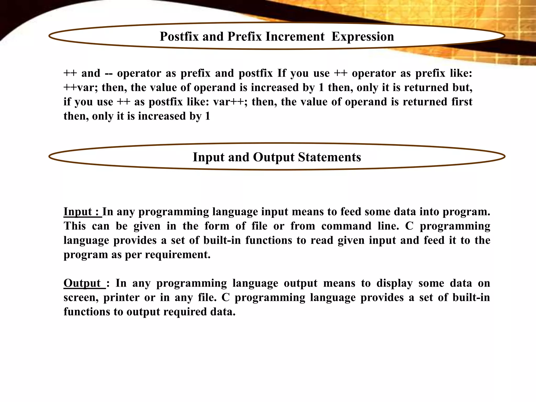 Postfix and Prefix Increment Expression
++ and -- operator as prefix and postfix If you use ++ operator as prefix like:
++var; then, the value of operand is increased by 1 then, only it is returned but,
if you use ++ as postfix like: var++; then, the value of operand is returned first
then, only it is increased by 1
Input and Output Statements
Input : In any programming language input means to feed some data into program.
This can be given in the form of file or from command line. C programming
language provides a set of built-in functions to read given input and feed it to the
program as per requirement.
Output : In any programming language output means to display some data on
screen, printer or in any file. C programming language provides a set of built-in
functions to output required data.
 