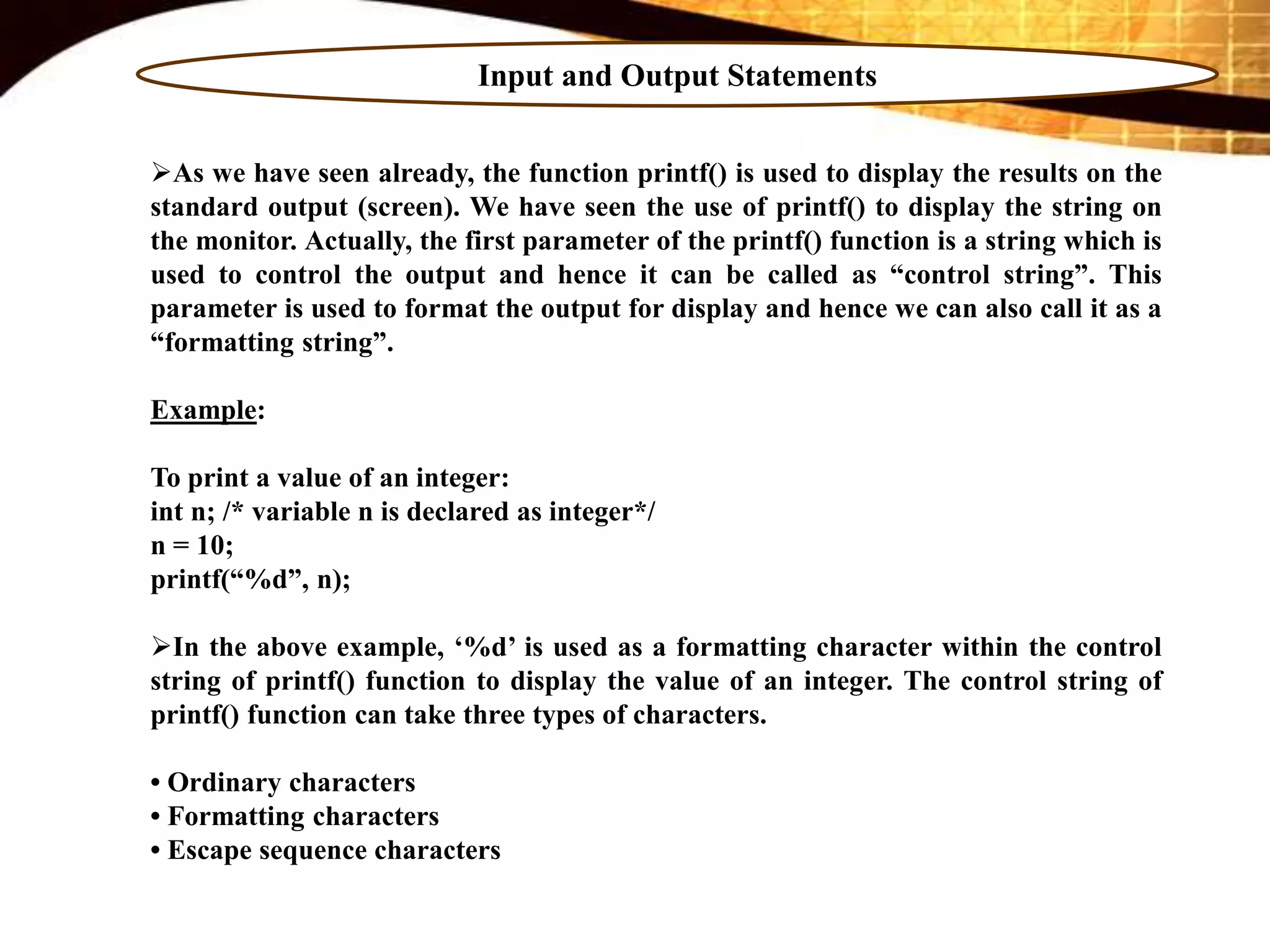 Input and Output Statements
As we have seen already, the function printf() is used to display the results on the
standard output (screen). We have seen the use of printf() to display the string on
the monitor. Actually, the first parameter of the printf() function is a string which is
used to control the output and hence it can be called as “control string”. This
parameter is used to format the output for display and hence we can also call it as a
“formatting string”.
Example:
To print a value of an integer:
int n; /* variable n is declared as integer*/
n = 10;
printf(“%d”, n);
In the above example, ‘%d’ is used as a formatting character within the control
string of printf() function to display the value of an integer. The control string of
printf() function can take three types of characters.
• Ordinary characters
• Formatting characters
• Escape sequence characters
 