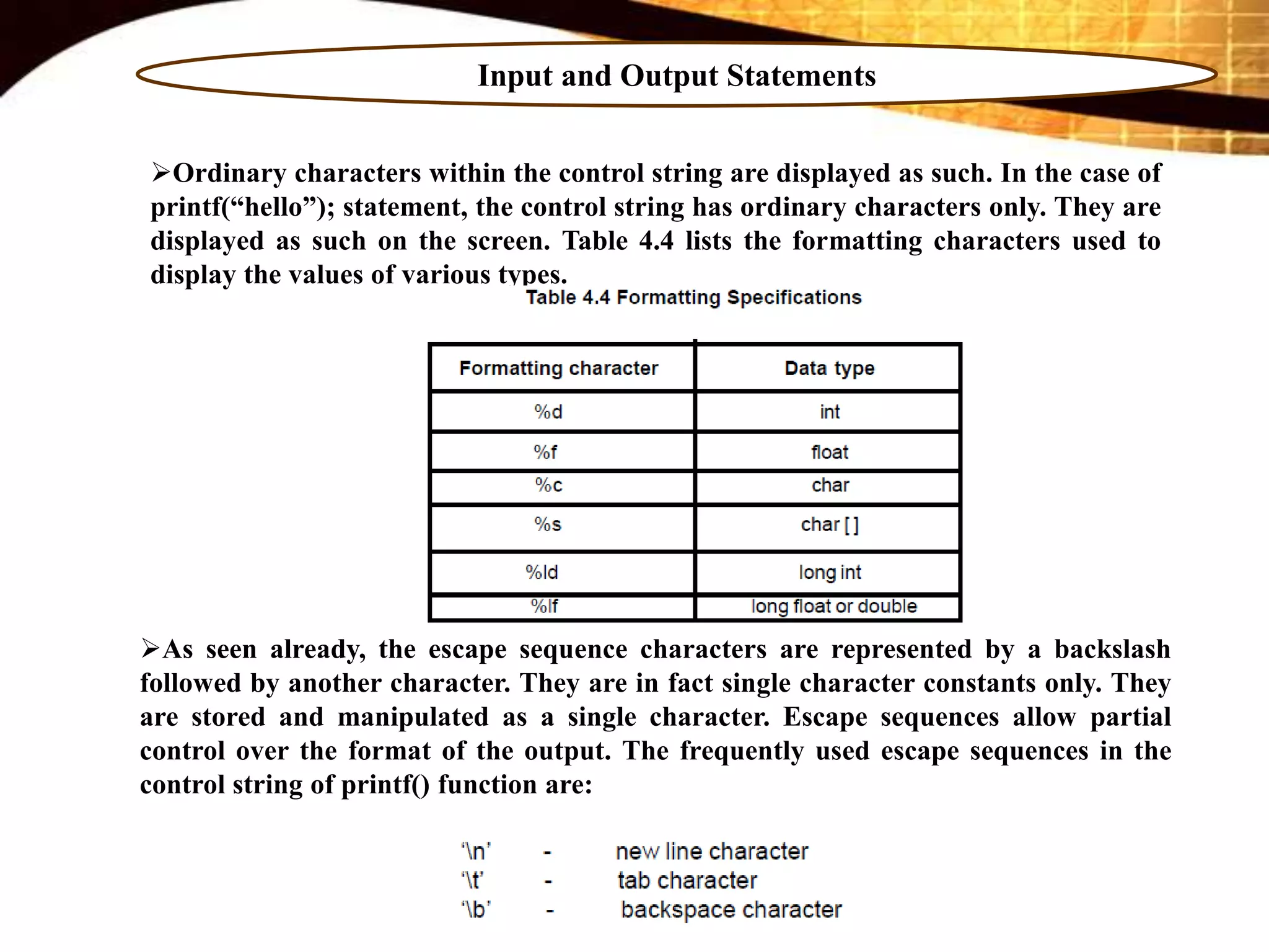 Input and Output Statements
Ordinary characters within the control string are displayed as such. In the case of
printf(“hello”); statement, the control string has ordinary characters only. They are
displayed as such on the screen. Table 4.4 lists the formatting characters used to
display the values of various types.
As seen already, the escape sequence characters are represented by a backslash
followed by another character. They are in fact single character constants only. They
are stored and manipulated as a single character. Escape sequences allow partial
control over the format of the output. The frequently used escape sequences in the
control string of printf() function are:
 