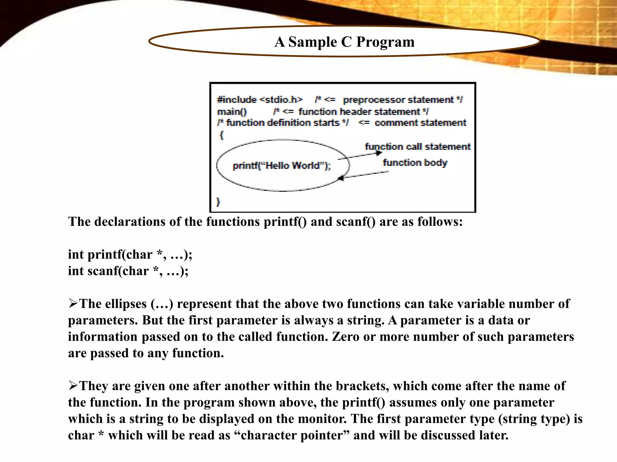 A Sample C Program
The declarations of the functions printf() and scanf() are as follows:
int printf(char *, …);
int scanf(char *, …);
The ellipses (…) represent that the above two functions can take variable number of
parameters. But the first parameter is always a string. A parameter is a data or
information passed on to the called function. Zero or more number of such parameters
are passed to any function.
They are given one after another within the brackets, which come after the name of
the function. In the program shown above, the printf() assumes only one parameter
which is a string to be displayed on the monitor. The first parameter type (string type) is
char * which will be read as “character pointer” and will be discussed later.
 