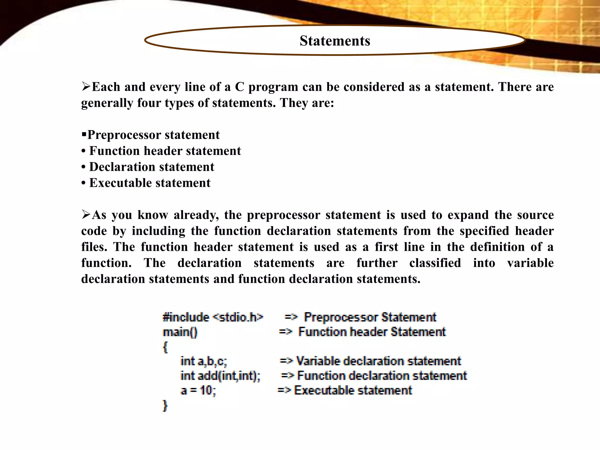 Statements
Each and every line of a C program can be considered as a statement. There are
generally four types of statements. They are:
Preprocessor statement
• Function header statement
• Declaration statement
• Executable statement
As you know already, the preprocessor statement is used to expand the source
code by including the function declaration statements from the specified header
files. The function header statement is used as a first line in the definition of a
function. The declaration statements are further classified into variable
declaration statements and function declaration statements.
 