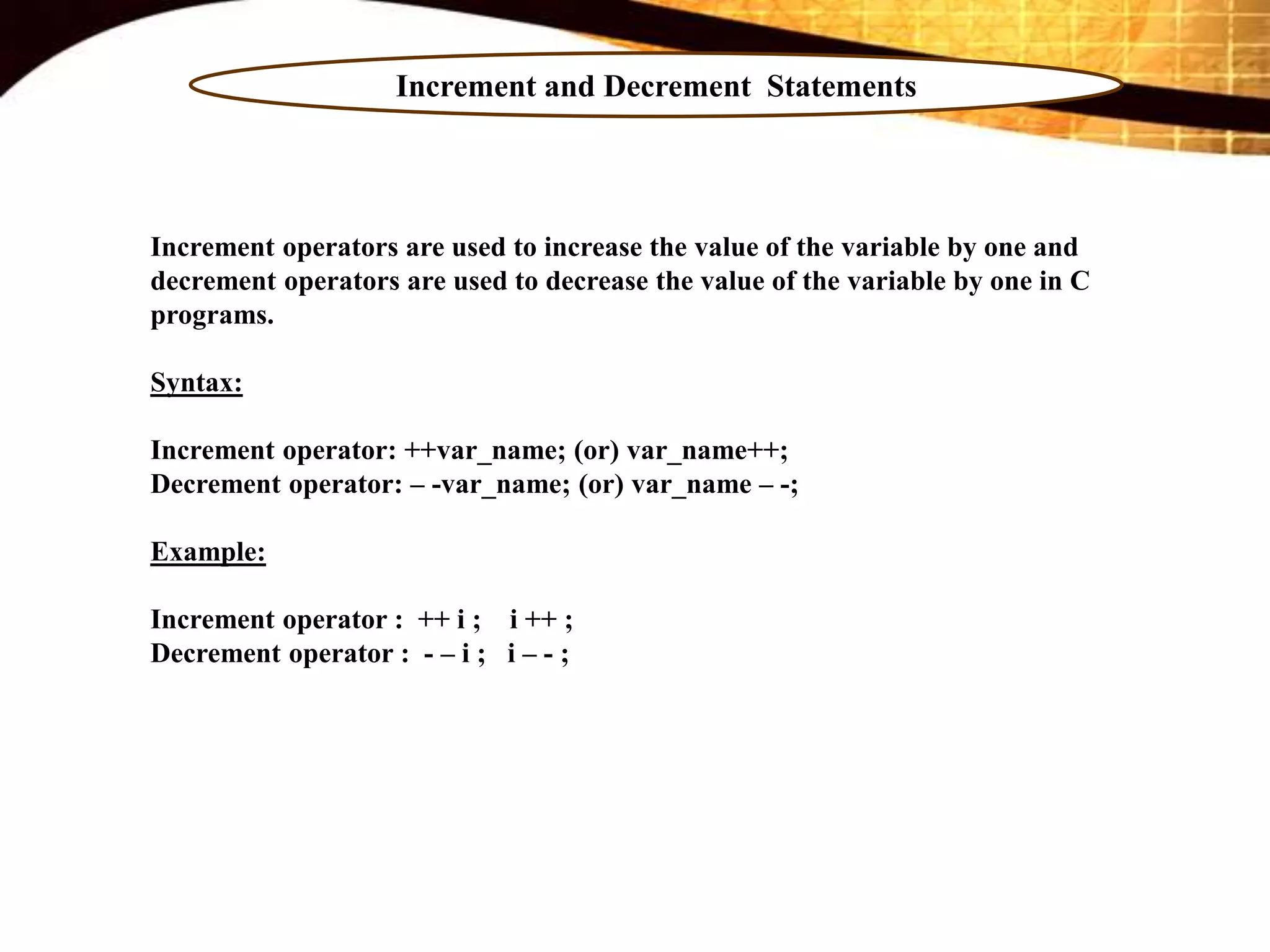 Increment and Decrement Statements
Increment operators are used to increase the value of the variable by one and
decrement operators are used to decrease the value of the variable by one in C
programs.
Syntax:
Increment operator: ++var_name; (or) var_name++;
Decrement operator: – -var_name; (or) var_name – -;
Example:
Increment operator : ++ i ; i ++ ;
Decrement operator : - – i ; i – - ;
 