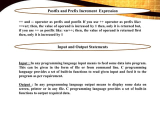 Postfix and Prefix Increment Expression
++ and -- operator as prefix and postfix If you use ++ operator as prefix like:
++var; then, the value of operand is increased by 1 then, only it is returned but,
if you use ++ as postfix like: var++; then, the value of operand is returned first
then, only it is increased by 1
Input and Output Statements
Input : In any programming language input means to feed some data into program.
This can be given in the form of file or from command line. C programming
language provides a set of built-in functions to read given input and feed it to the
program as per requirement.
Output : In any programming language output means to display some data on
screen, printer or in any file. C programming language provides a set of built-in
functions to output required data.
 