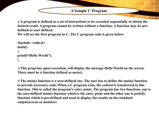 A Sample C Program
A program is defined as a set of instructions to be executed sequentially to obtain the
desired result. A program cannot be written without a function. A function may be pre-
defined or user defined.
We will see the first program in C. The C program code is given below:
#include <stdio.h>
main()
{
printf(“Hello World”);
}
This program, upon execution, will display the message Hello World on the screen.
There must be a function defined as main().
The main() function is a user-defined one. The user has to define the main() function
to provide necessary code. When a C program runs, the control is transferred to this
function. This is called the program’s entry point. The program has two functions, one is
the user-defined main() function which is the entry point and the other one is printf()
function which is pre-defined and used to display the results on the standard
output(screen or monitor)
 