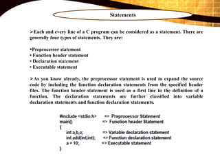Statements
Each and every line of a C program can be considered as a statement. There are
generally four types of statements. They are:
Preprocessor statement
• Function header statement
• Declaration statement
• Executable statement
As you know already, the preprocessor statement is used to expand the source
code by including the function declaration statements from the specified header
files. The function header statement is used as a first line in the definition of a
function. The declaration statements are further classified into variable
declaration statements and function declaration statements.
 