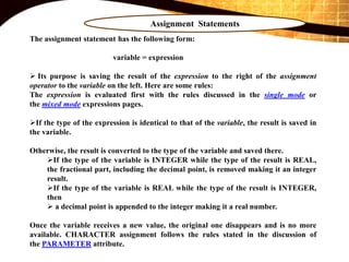 Assignment Statements
The assignment statement has the following form:
variable = expression
 Its purpose is saving the result of the expression to the right of the assignment
operator to the variable on the left. Here are some rules:
The expression is evaluated first with the rules discussed in the single mode or
the mixed mode expressions pages.
If the type of the expression is identical to that of the variable, the result is saved in
the variable.
Otherwise, the result is converted to the type of the variable and saved there.
If the type of the variable is INTEGER while the type of the result is REAL,
the fractional part, including the decimal point, is removed making it an integer
result.
If the type of the variable is REAL while the type of the result is INTEGER,
then
 a decimal point is appended to the integer making it a real number.
Once the variable receives a new value, the original one disappears and is no more
available. CHARACTER assignment follows the rules stated in the discussion of
the PARAMETER attribute.
 