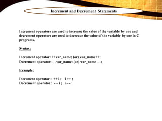 Increment and Decrement Statements
Increment operators are used to increase the value of the variable by one and
decrement operators are used to decrease the value of the variable by one in C
programs.
Syntax:
Increment operator: ++var_name; (or) var_name++;
Decrement operator: – -var_name; (or) var_name – -;
Example:
Increment operator : ++ i ; i ++ ;
Decrement operator : - – i ; i – - ;
 