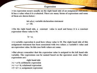 Expression
An expression occurs usually on the right hand side of an assignment statement.
It has a value when it is evaluated. There are many forms of expressions and some
of them are shown below:
int a,b,c; variable declaration statement
a = 10;
On the right hand side, a constant value is used and hence it is a constant
expression whose value is 10.
b = a;
A variable expression is used here whose value is 10. The right hand side of this
assignment statement has been associated with two values: a variable’s value and
an expression value. In this case both values are same.
But always remember that the expression value is assigned to the left hand side
variable. The expressions can be named based on the operators used. The other
expressions are:
right hand side
c = a+b; arithmetic expression
c = a > b; relational expression
f = d = e; assignment expression
 