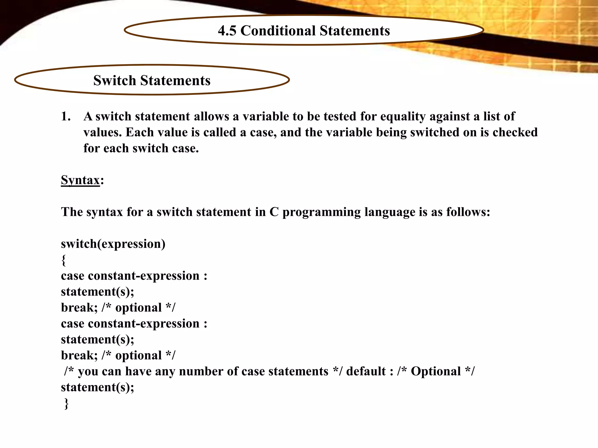 4.5 Conditional Statements
Switch Statements
1. A switch statement allows a variable to be tested for equality against a list of
values. Each value is called a case, and the variable being switched on is checked
for each switch case.
Syntax:
The syntax for a switch statement in C programming language is as follows:
switch(expression)
{
case constant-expression :
statement(s);
break; /* optional */
case constant-expression :
statement(s);
break; /* optional */
/* you can have any number of case statements */ default : /* Optional */
statement(s);
}
 