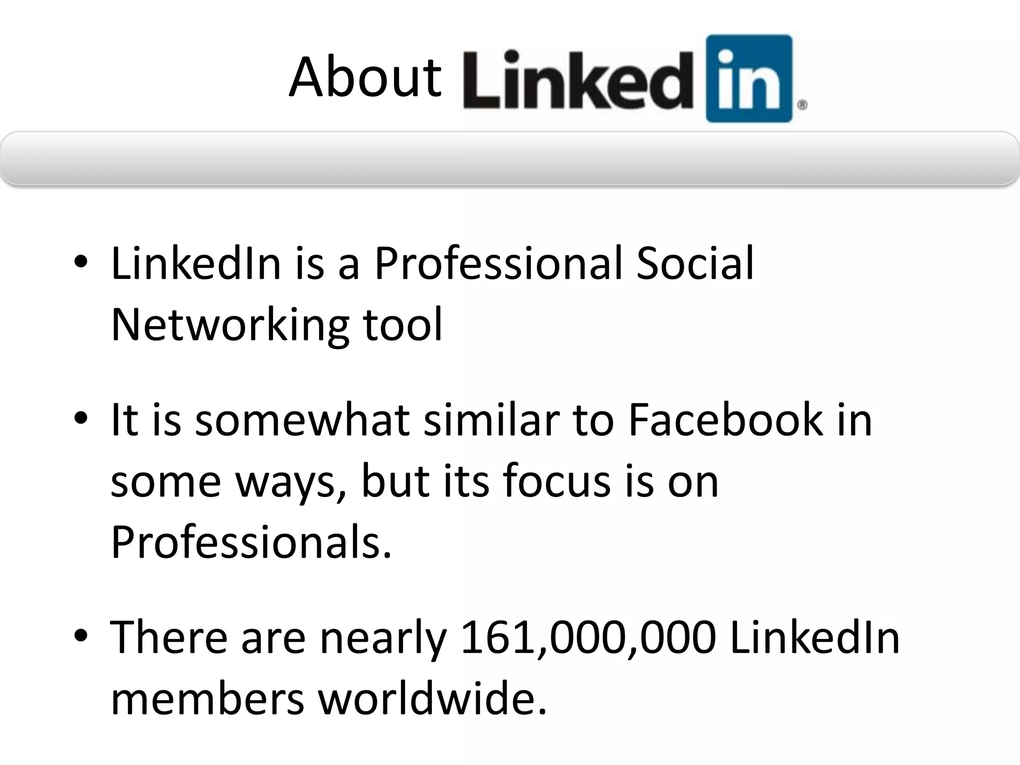 About

• LinkedIn is a Professional Social
  Networking tool
• It is somewhat similar to Facebook in
  some ways, but its focus is on
  Professionals.
• There are nearly 161,000,000 LinkedIn
  members worldwide.
 