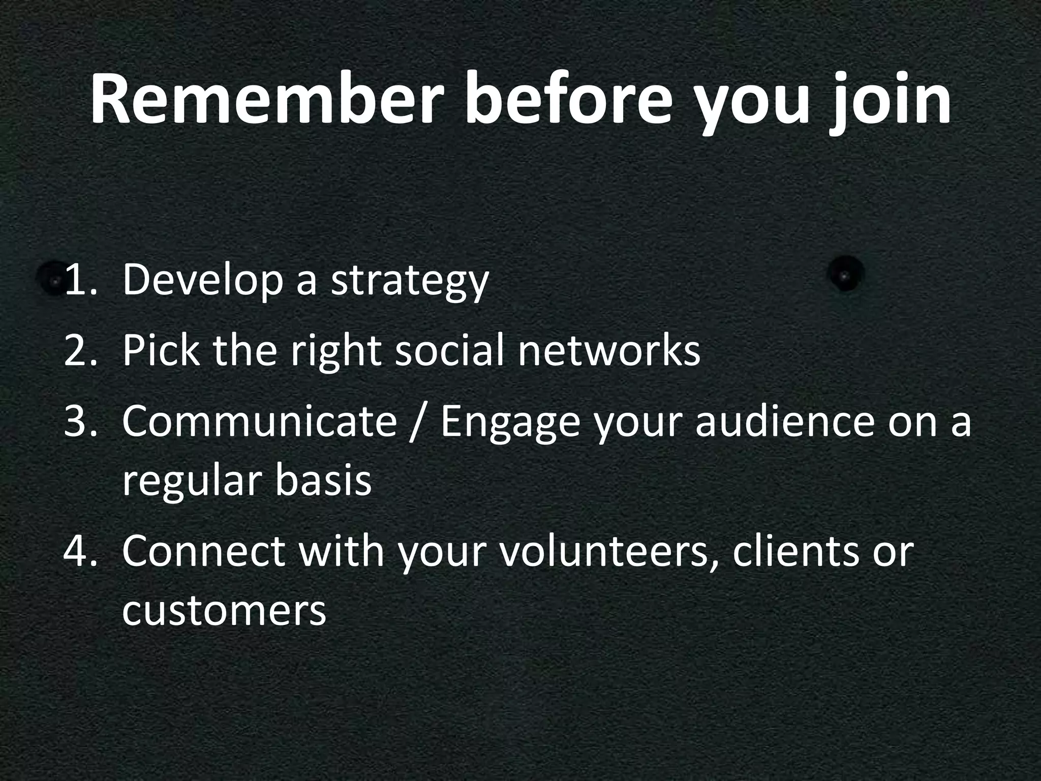 Remember before you join

1. Develop a strategy
2. Pick the right social networks
3. Communicate / Engage your audience on a
   regular basis
4. Connect with your volunteers, clients or
   customers
 