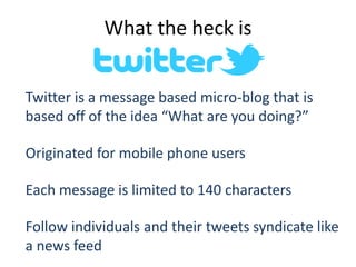 What the heck is


Twitter is a message based micro-blog that is
based off of the idea “What are you doing?”

Originated for mobile phone users

Each message is limited to 140 characters

Follow individuals and their tweets syndicate like
a news feed
 