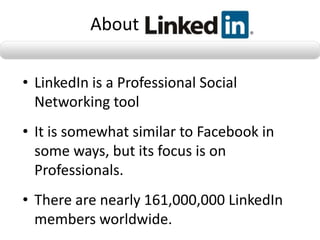 About

• LinkedIn is a Professional Social
  Networking tool
• It is somewhat similar to Facebook in
  some ways, but its focus is on
  Professionals.
• There are nearly 161,000,000 LinkedIn
  members worldwide.
 