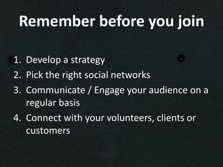 Remember before you join

1. Develop a strategy
2. Pick the right social networks
3. Communicate / Engage your audience on a
   regular basis
4. Connect with your volunteers, clients or
   customers
 