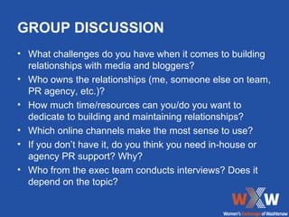 GROUP DISCUSSION
• What challenges do you have when it comes to building
  relationships with media and bloggers?
• Who owns the relationships (me, someone else on team,
  PR agency, etc.)?
• How much time/resources can you/do you want to
  dedicate to building and maintaining relationships?
• Which online channels make the most sense to use?
• If you don’t have it, do you think you need in-house or
  agency PR support? Why?
• Who from the exec team conducts interviews? Does it
  depend on the topic?
 