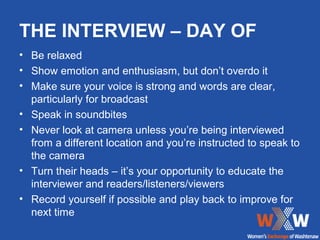 THE INTERVIEW – DAY OF
• Be relaxed
• Show emotion and enthusiasm, but don’t overdo it
• Make sure your voice is strong and words are clear,
  particularly for broadcast
• Speak in soundbites
• Never look at camera unless you’re being interviewed
  from a different location and you’re instructed to speak to
  the camera
• Turn their heads – it’s your opportunity to educate the
  interviewer and readers/listeners/viewers
• Record yourself if possible and play back to improve for
  next time
 