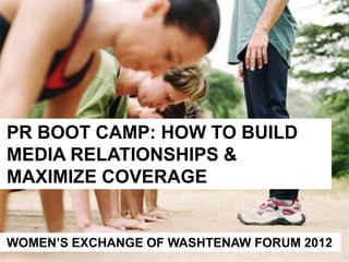 PR BOOT CAMP: HOW TO BUILD
MEDIA RELATIONSHIPS &
MAXIMIZE COVERAGE


WOMEN’S EXCHANGE OF WASHTENAW FORUM 2012
 