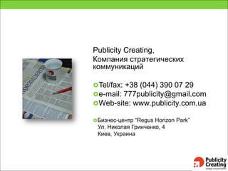 Publicity Creating,
Компания стратегических
коммуникаций
Tel/fax: +38 (044) 390 07 29
e-mail: 777publicity@gmail.com
Web-site: www.publicity.com.ua
Бизнес-центр “Regus Horizon Park”
Ул. Николая Гринченко, 4
Киев, Украина
 