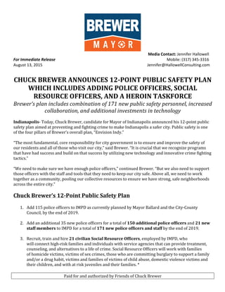 Paid	
  for	
  and	
  authorized	
  by	
  Friends	
  of	
  Chuck	
  Brewer	
  
	
  
	
   	
  	
  	
  	
  	
  	
  	
  	
  	
  	
  	
  	
  	
  	
  	
  	
  	
  	
  	
  	
  	
  	
  	
  	
  	
  	
  	
  	
  	
  	
  	
  	
  	
  	
  	
  	
  	
  	
  	
  	
  	
  	
  	
  	
  	
  	
  	
  	
  	
  	
  	
  	
  	
  	
  	
  	
  	
  	
  	
  	
  	
  	
  	
  	
  	
  Media	
  Contact:	
  Jennifer	
  Hallowell	
  
For	
  Immediate	
  Release	
   	
  	
  	
  	
  	
  	
  	
  	
  	
  	
  	
  	
  	
  	
  	
  	
  	
  	
  	
  	
  	
  	
  	
  	
  	
  	
  	
  	
  	
  	
  	
  	
  	
  	
  	
  	
  	
  	
  	
  	
  	
  	
  	
  	
  	
  	
  	
  	
  	
  	
  	
  	
  	
  	
  	
  	
  	
  	
  	
  	
  	
  	
  	
  	
  	
  	
  	
  	
  	
  	
  	
  	
  	
  	
  	
  	
  	
  	
  Mobile:	
  (317)	
  345-­‐3316	
  
August	
  13,	
  2015	
   	
  Jennifer@HallowellConsulting.com	
  
	
   	
  
	
  
CHUCK	
  BREWER	
  ANNOUNCES	
  12-­‐POINT	
  PUBLIC	
  SAFETY	
  PLAN	
  
WHICH	
  INCLUDES	
  ADDING	
  POLICE	
  OFFICERS,	
  SOCIAL	
  
RESOURCE	
  OFFICERS,	
  AND	
  A	
  HEROIN	
  TASKFORCE	
  
Brewer’s	
  plan	
  includes	
  combination	
  of	
  171	
  new	
  public	
  safety	
  personnel,	
  increased	
  
collaboration,	
  and	
  additional	
  investments	
  in	
  technology	
  
	
  
Indianapolis-­‐	
  Today,	
  Chuck	
  Brewer,	
  candidate	
  for	
  Mayor	
  of	
  Indianapolis	
  announced	
  his	
  12-­‐point	
  public	
  
safety	
  plan	
  aimed	
  at	
  preventing	
  and	
  fighting	
  crime	
  to	
  make	
  Indianapolis	
  a	
  safer	
  city.	
  Public	
  safety	
  is	
  one	
  
of	
  the	
  four	
  pillars	
  of	
  Brewer’s	
  overall	
  plan,	
  “Envision	
  Indy.”	
  	
  
	
  
“The	
  most	
  fundamental,	
  core	
  responsibility	
  for	
  city	
  government	
  is	
  to	
  ensure	
  and	
  improve	
  the	
  safety	
  of	
  
our	
  residents	
  and	
  all	
  of	
  those	
  who	
  visit	
  our	
  city,”	
  said	
  Brewer.	
  “It	
  is	
  crucial	
  that	
  we	
  recognize	
  programs	
  
that	
  have	
  had	
  success	
  and	
  build	
  on	
  that	
  success	
  by	
  utilizing	
  new	
  technology	
  and	
  innovative	
  crime	
  fighting	
  
tactics.”	
  	
  
	
  
“We	
  need	
  to	
  make	
  sure	
  we	
  have	
  enough	
  police	
  officers,”	
  continued	
  Brewer.	
  “But	
  we	
  also	
  need	
  to	
  support	
  
those	
  officers	
  with	
  the	
  staff	
  and	
  tools	
  that	
  they	
  need	
  to	
  keep	
  our	
  city	
  safe.	
  Above	
  all,	
  we	
  need	
  to	
  work	
  
together	
  as	
  a	
  community,	
  pooling	
  our	
  collective	
  resources	
  to	
  ensure	
  we	
  have	
  strong,	
  safe	
  neighborhoods	
  
across	
  the	
  entire	
  city.”	
  
	
  
Chuck	
  Brewer’s	
  12-­‐Point	
  Public	
  Safety	
  Plan	
  
	
  
1. Add	
  115	
  police	
  officers	
  to	
  IMPD	
  as	
  currently	
  planned	
  by	
  Mayor	
  Ballard	
  and	
  the	
  City-­‐County	
  
Council,	
  by	
  the	
  end	
  of	
  2019.	
  
	
  
2. Add	
  an	
  additional	
  35	
  new	
  police	
  officers	
  for	
  a	
  total	
  of	
  150	
  additional	
  police	
  officers	
  and	
  21	
  new	
  
staff	
  members	
  to	
  IMPD	
  for	
  a	
  total	
  of	
  171	
  new	
  police	
  officers	
  and	
  staff	
  by	
  the	
  end	
  of	
  2019.	
  
	
  
3. Recruit,	
  train	
  and	
  hire	
  21	
  civilian	
  Social	
  Resource	
  Officers,	
  employed	
  by	
  IMPD,	
  who	
  
will	
  connect	
  high-­‐risk	
  families	
  and	
  individuals	
  with	
  service	
  agencies	
  that	
  can	
  provide	
  treatment,	
  
counseling,	
  and	
  alternatives	
  to	
  a	
  life	
  of	
  crime.	
  Social	
  Resource	
  Officers	
  will	
  work	
  with	
  families	
  
of	
  homicide	
  victims,	
  victims	
  of	
  sex	
  crimes,	
  those	
  who	
  are	
  committing	
  burglary	
  to	
  support	
  a	
  family	
  
and/or	
  a	
  drug	
  habit,	
  victims	
  and	
  families	
  of	
  victims	
  of	
  child	
  abuse,	
  domestic	
  violence	
  victims	
  and	
  
their	
  children,	
  and	
  with	
  at	
  risk	
  juveniles	
  and	
  their	
  families.	
  *	
  	
  	
  
	
  
 