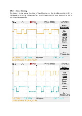 Effect of Band-limiting
The images below show the effect of band limiting on the signal transmitted. Ch1 is
PRBS and ch2 is output of low pass filter at different tuning, we have reduced the BW in
the observations below-
 