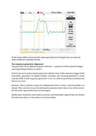 As the band-width is decreased the signal gets delayed and ripples that are induced
make it difficult to identify the bits.
Two sequence generator alignment:
The generator can be aligned using two methods--- using start-of-the-sequence trigger
and using sliding window co-relator.
In first case we reset the receiver generator with the start-of-the-sequence trigger of the
transmitter generator. In sliding window correlator, the receiving generator is reset
until the XOR of both sequence generator is zero i.e. both are perfectly correlated and
there is no error.
However, these methods cannot be implemented when receiver and transmitter are
distant. Then one has to use bit clock synchronisation where there is no stolen carrier
but bit clock is generated from received signal.
Ideally there should be some delay in receiver and transmitter signal if they are distant
but since here they are close there is not much delay.
 