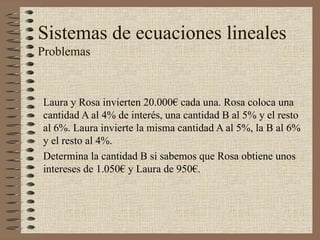 Sistemas de ecuaciones lineales
Problemas
Laura y Rosa invierten 20.000€ cada una. Rosa coloca una
cantidad A al 4% de interés, una cantidad B al 5% y el resto
al 6%. Laura invierte la misma cantidad A al 5%, la B al 6%
y el resto al 4%.
Determina la cantidad B si sabemos que Rosa obtiene unos
intereses de 1.050€ y Laura de 950€.
 