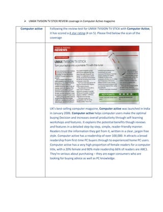  UMAX TVISION TV STICK REVIEW coverage in Computer Active magazine
Computer active
Following the review-test for UMAX TVISION TV STICK with Computer Active,
it has scored a 4 star rating (4 on 5). Please find below the scan of the
coverage
UK’s best-selling computer magazine, Computer active was launched in India
in January 2006. Computer active helps computer users make the optimal
buying Decision and increases overall productivity through self-learning
workshops and features. It explains the potential benefits though reviews
and features in a detailed step-by-step, simple, reader-friendly manner.
Readers trust the information they get from it, written in a clear, jargon free
style. Computer active has a readership of over 100,000. It attracts a broad
readership from first-time PC buyers through to experienced home PC users.
Computer active has a very high proportion of female readers for a computer
title, with a 20% female and 80% male readership.66% of readers are ABC1.
They’re serious about purchasing – they are eager consumers who are
looking for buying advice as well as PC knowledge.