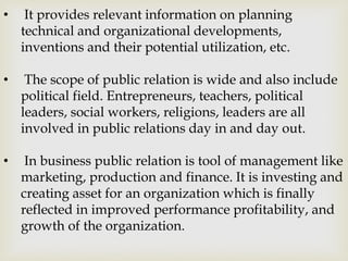 • It provides relevant information on planning
technical and organizational developments,
inventions and their potential utilization, etc.
• The scope of public relation is wide and also include
political field. Entrepreneurs, teachers, political
leaders, social workers, religions, leaders are all
involved in public relations day in and day out.
• In business public relation is tool of management like
marketing, production and finance. It is investing and
creating asset for an organization which is finally
reflected in improved performance profitability, and
growth of the organization.
 