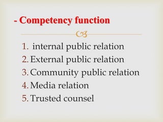
1. internal public relation
2.External public relation
3.Community public relation
4.Media relation
5.Trusted counsel
- Competency function
 