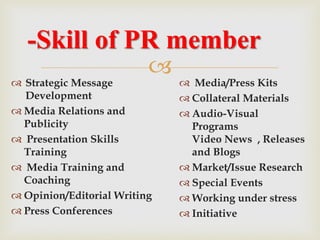 
-Skill of PR member
 Strategic Message
Development
 Media Relations and
Publicity
 Presentation Skills
Training
 Media Training and
Coaching
 Opinion/Editorial Writing
 Press Conferences
 Media/Press Kits
 Collateral Materials
 Audio-Visual
Programs
Video News , Releases
and Blogs
 Market/Issue Research
 Special Events
 Working under stress
 Initiative
 
