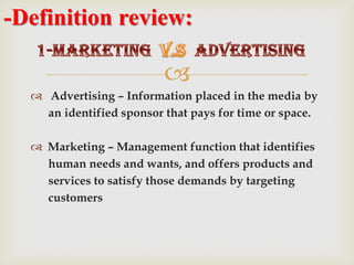 
 Advertising – Information placed in the media by
an identified sponsor that pays for time or space.
 Marketing – Management function that identifies
human needs and wants, and offers products and
services to satisfy those demands by targeting
customers
-Definition review:
 