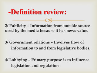 
2/ Publicity – Information from outside source
used by the media because it has news value.
3/ Government relations – Involves flow of
information to and from legislative bodies.
4/ Lobbying – Primary purpose is to influence
legislation and regulation
-Definition review:
 