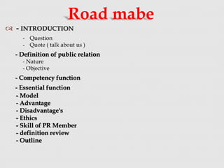  - INTRODUCTION
Road mabe
- Question
- Quote ( talk about us )
- Definition of public relation
- Nature
- Objective
- Competency function
- Essential function
- Model
- Advantage
- Disadvantage's
- Ethics
- Skill of PR Member
- definition review
- Outline
 
