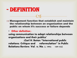 
 Management function that establish and maintain
the relationship between an organization and the
public on whom it’s success or failure depends
- Definition
• Other definition :
using communication to adapt relationships between
organizations and their publics’
(Carl H. Botan “International public
relations: Critique and reformulation” in Public
Relations Review, Vol. 18, No. 2, 1992: 149-152)
 