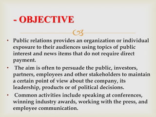 
• Public relations provides an organization or individual
exposure to their audiences using topics of public
interest and news items that do not require direct
payment.
• The aim is often to persuade the public, investors,
partners, employees and other stakeholders to maintain
a certain point of view about the company, its
leadership, products or of political decisions.
• Common activities include speaking at conferences,
winning industry awards, working with the press, and
employee communication.
- OBJECTIVE
 