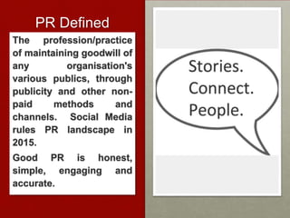 PR Defined
The profession/practice
of maintaining goodwill of
any organisation's
various publics, through
publicity and other non-
paid methods and
channels. Social Media
rules PR landscape in
2015.
Good PR is honest,
simple, engaging and
accurate.
 