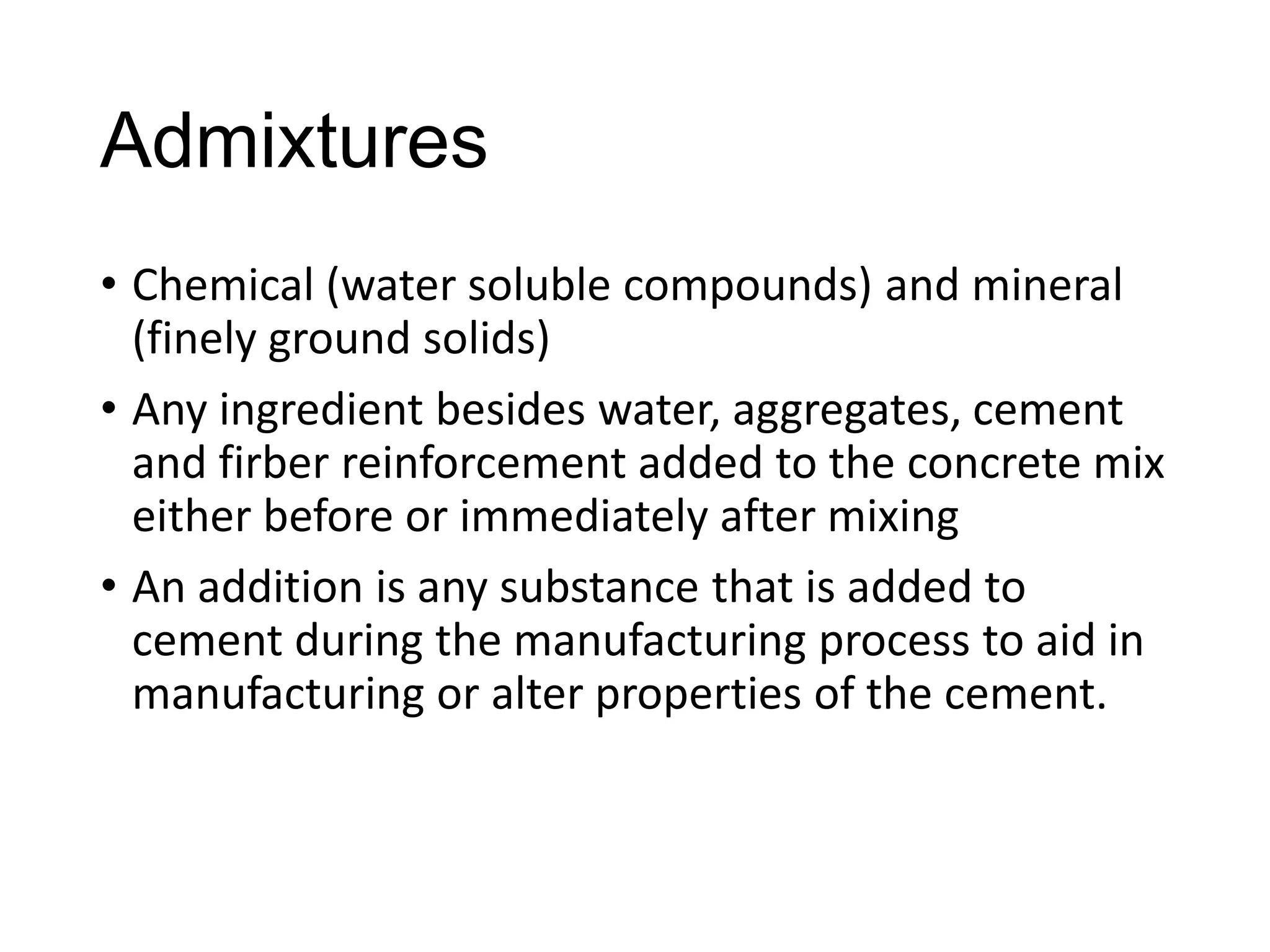 Admixtures
• Chemical (water soluble compounds) and mineral
(finely ground solids)
• Any ingredient besides water, aggregates, cement
and firber reinforcement added to the concrete mix
either before or immediately after mixing
• An addition is any substance that is added to
cement during the manufacturing process to aid in
manufacturing or alter properties of the cement.

 