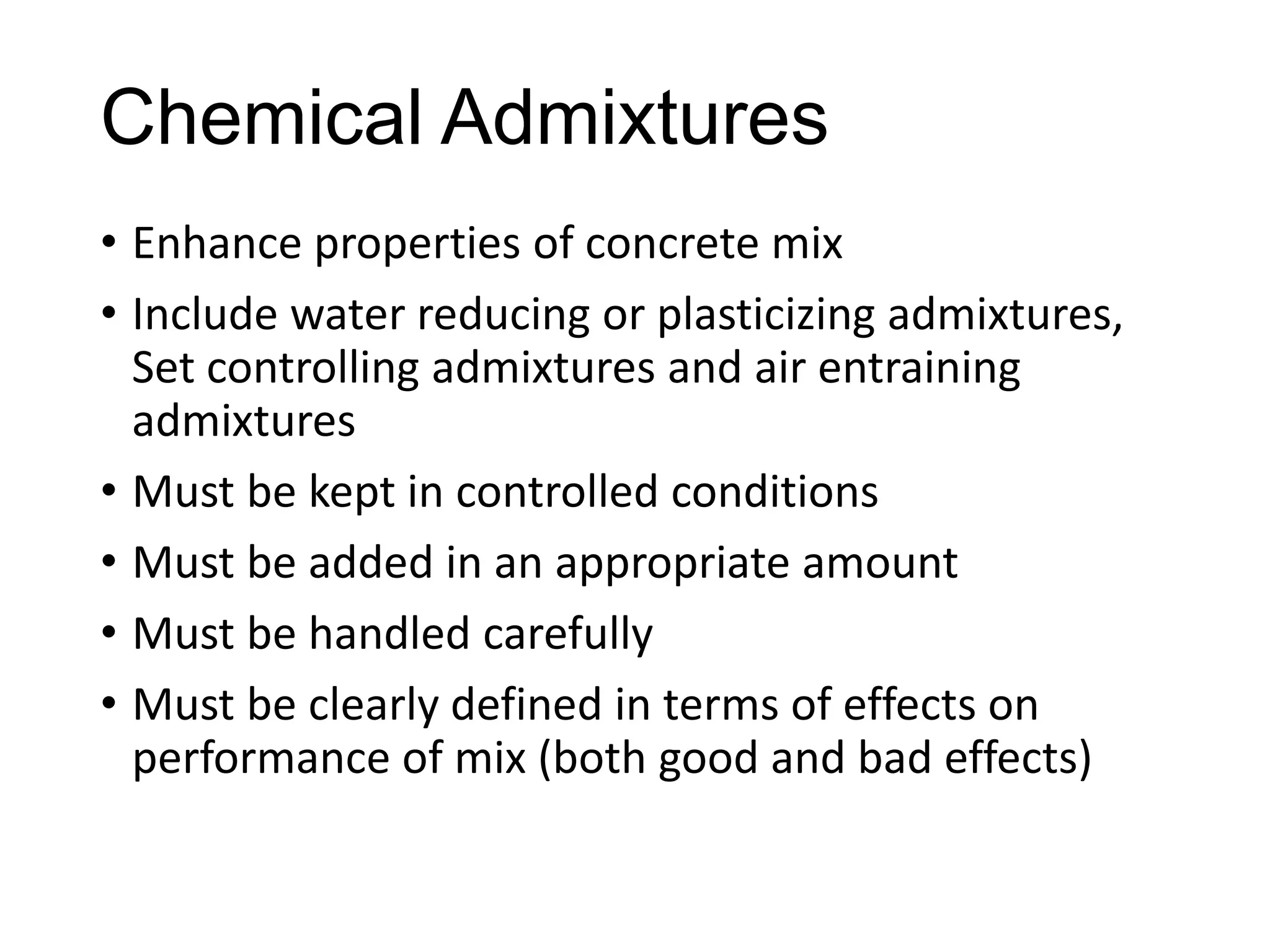 Chemical Admixtures
• Enhance properties of concrete mix
• Include water reducing or plasticizing admixtures,
Set controlling admixtures and air entraining
admixtures
• Must be kept in controlled conditions
• Must be added in an appropriate amount
• Must be handled carefully
• Must be clearly defined in terms of effects on
performance of mix (both good and bad effects)

 