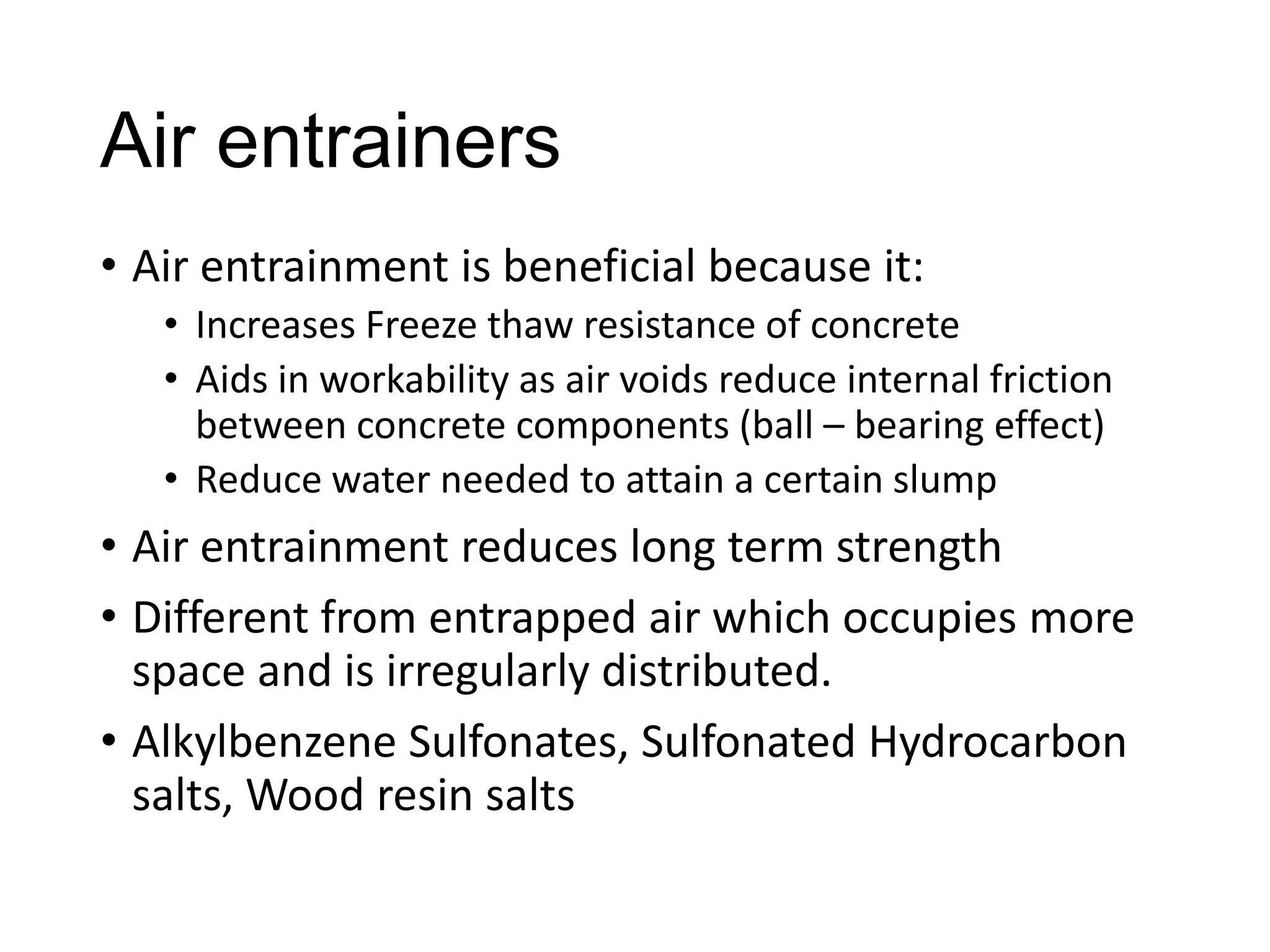 Air entrainers
• Air entrainment is beneficial because it:
• Increases Freeze thaw resistance of concrete
• Aids in workability as air voids reduce internal friction
between concrete components (ball – bearing effect)
• Reduce water needed to attain a certain slump

• Air entrainment reduces long term strength
• Different from entrapped air which occupies more
space and is irregularly distributed.
• Alkylbenzene Sulfonates, Sulfonated Hydrocarbon
salts, Wood resin salts

 