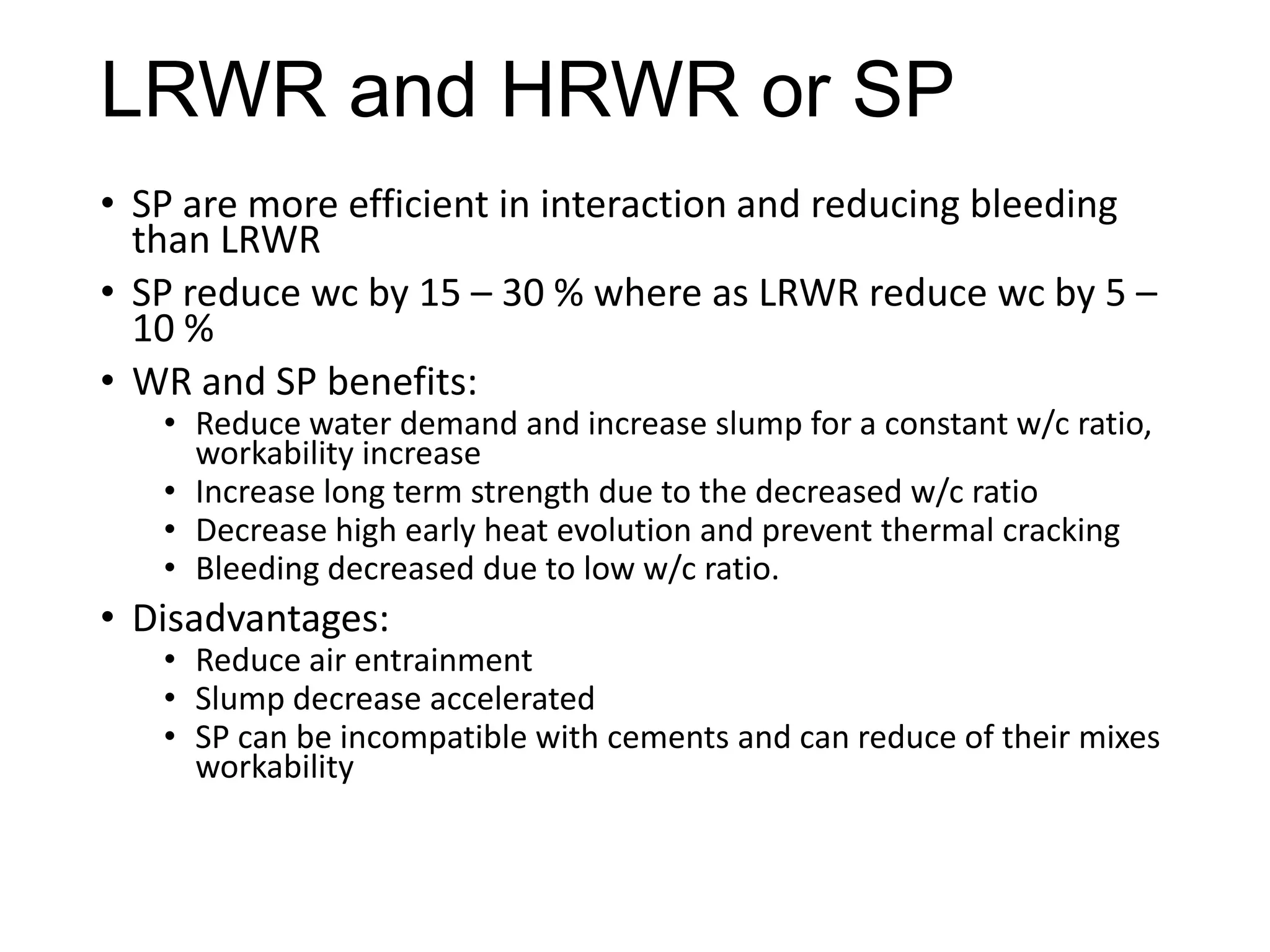 LRWR and HRWR or SP
• SP are more efficient in interaction and reducing bleeding
than LRWR
• SP reduce wc by 15 – 30 % where as LRWR reduce wc by 5 –
10 %
• WR and SP benefits:
• Reduce water demand and increase slump for a constant w/c ratio,
workability increase
• Increase long term strength due to the decreased w/c ratio
• Decrease high early heat evolution and prevent thermal cracking
• Bleeding decreased due to low w/c ratio.

• Disadvantages:

• Reduce air entrainment
• Slump decrease accelerated
• SP can be incompatible with cements and can reduce of their mixes
workability

 