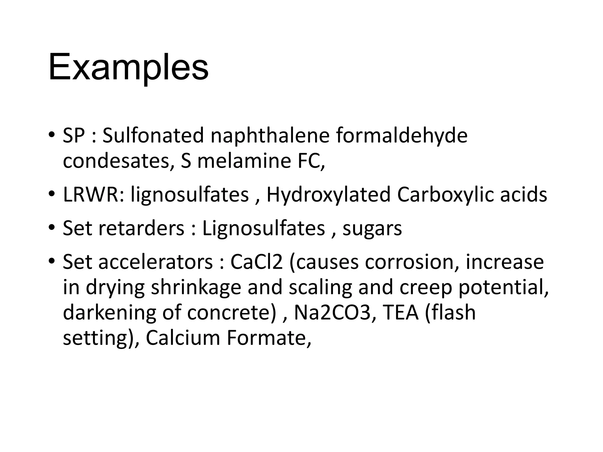 Examples
• SP : Sulfonated naphthalene formaldehyde
condesates, S melamine FC,
• LRWR: lignosulfates , Hydroxylated Carboxylic acids
• Set retarders : Lignosulfates , sugars
• Set accelerators : CaCl2 (causes corrosion, increase
in drying shrinkage and scaling and creep potential,
darkening of concrete) , Na2CO3, TEA (flash
setting), Calcium Formate,

 