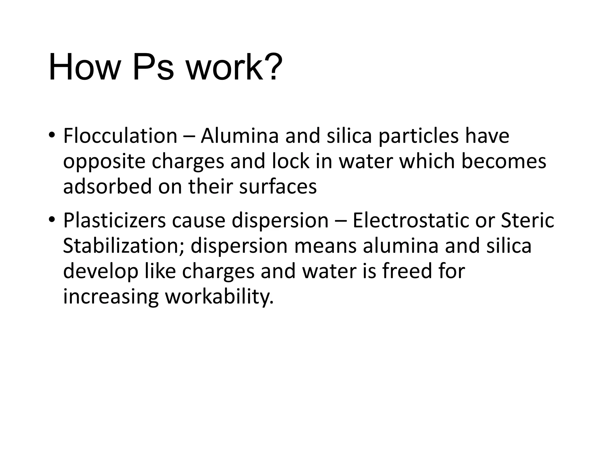 How Ps work?
• Flocculation – Alumina and silica particles have
opposite charges and lock in water which becomes
adsorbed on their surfaces
• Plasticizers cause dispersion – Electrostatic or Steric
Stabilization; dispersion means alumina and silica
develop like charges and water is freed for
increasing workability.

 