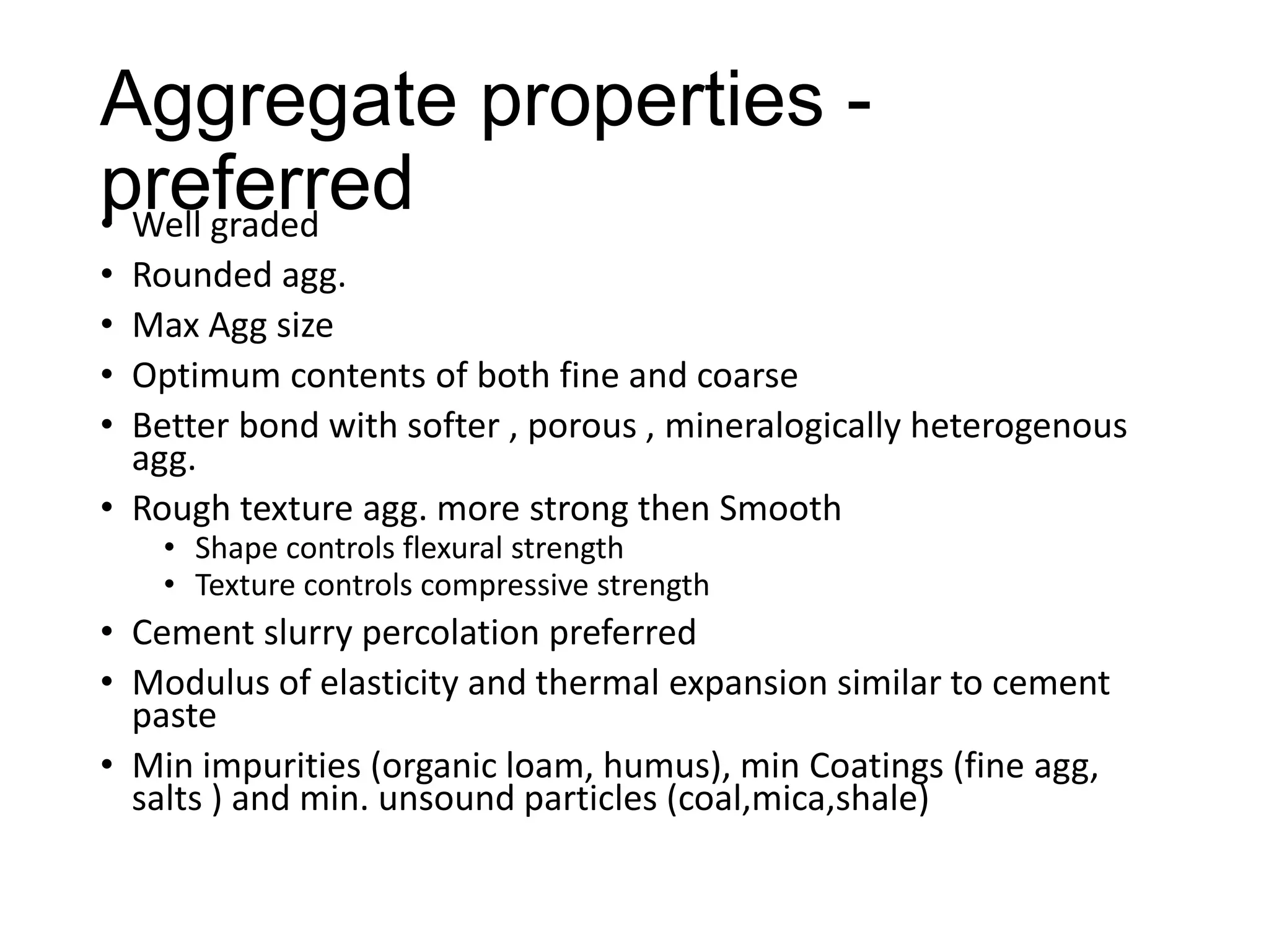 Aggregate properties preferred
• Well graded
•
•
•
•

Rounded agg.
Max Agg size
Optimum contents of both fine and coarse
Better bond with softer , porous , mineralogically heterogenous
agg.
• Rough texture agg. more strong then Smooth
• Shape controls flexural strength
• Texture controls compressive strength

• Cement slurry percolation preferred
• Modulus of elasticity and thermal expansion similar to cement
paste
• Min impurities (organic loam, humus), min Coatings (fine agg,
salts ) and min. unsound particles (coal,mica,shale)

 