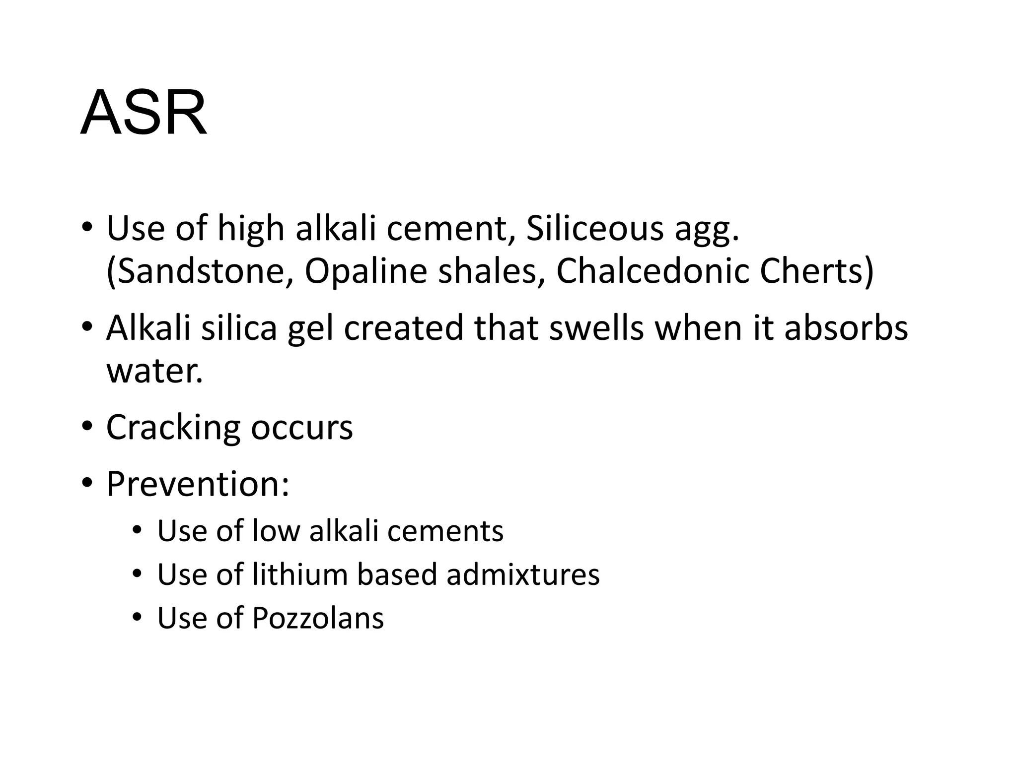ASR
• Use of high alkali cement, Siliceous agg.
(Sandstone, Opaline shales, Chalcedonic Cherts)
• Alkali silica gel created that swells when it absorbs
water.
• Cracking occurs
• Prevention:
• Use of low alkali cements
• Use of lithium based admixtures
• Use of Pozzolans

 