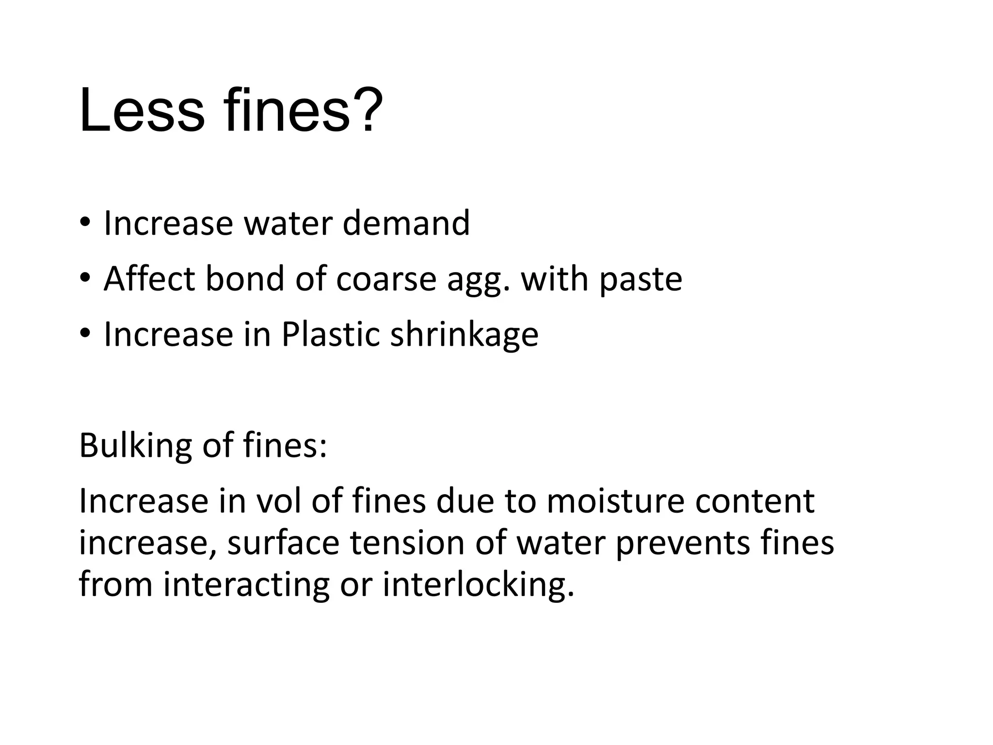 Less fines?
• Increase water demand
• Affect bond of coarse agg. with paste
• Increase in Plastic shrinkage
Bulking of fines:
Increase in vol of fines due to moisture content
increase, surface tension of water prevents fines
from interacting or interlocking.

 