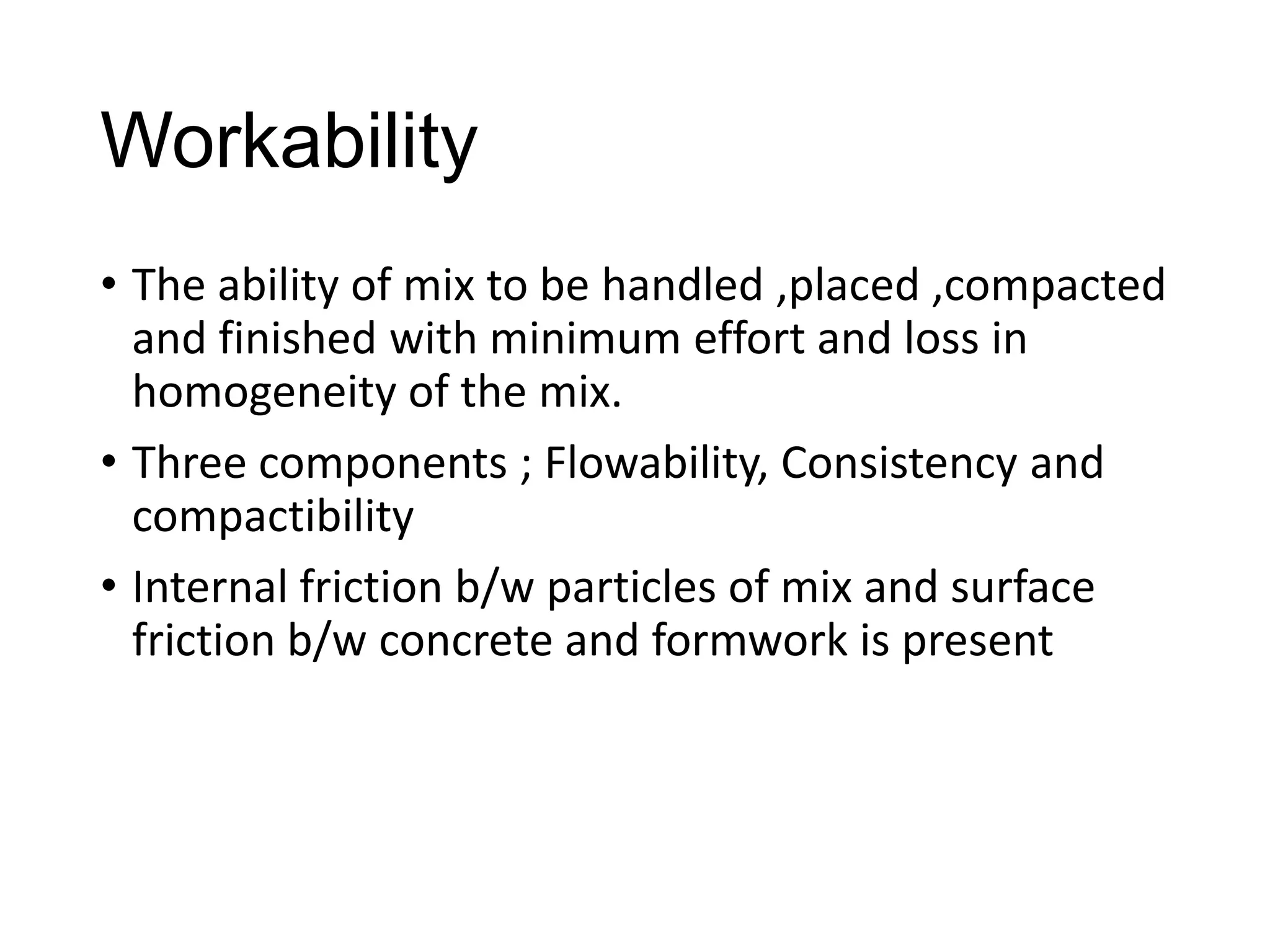 Workability
• The ability of mix to be handled ,placed ,compacted
and finished with minimum effort and loss in
homogeneity of the mix.
• Three components ; Flowability, Consistency and
compactibility
• Internal friction b/w particles of mix and surface
friction b/w concrete and formwork is present

 
