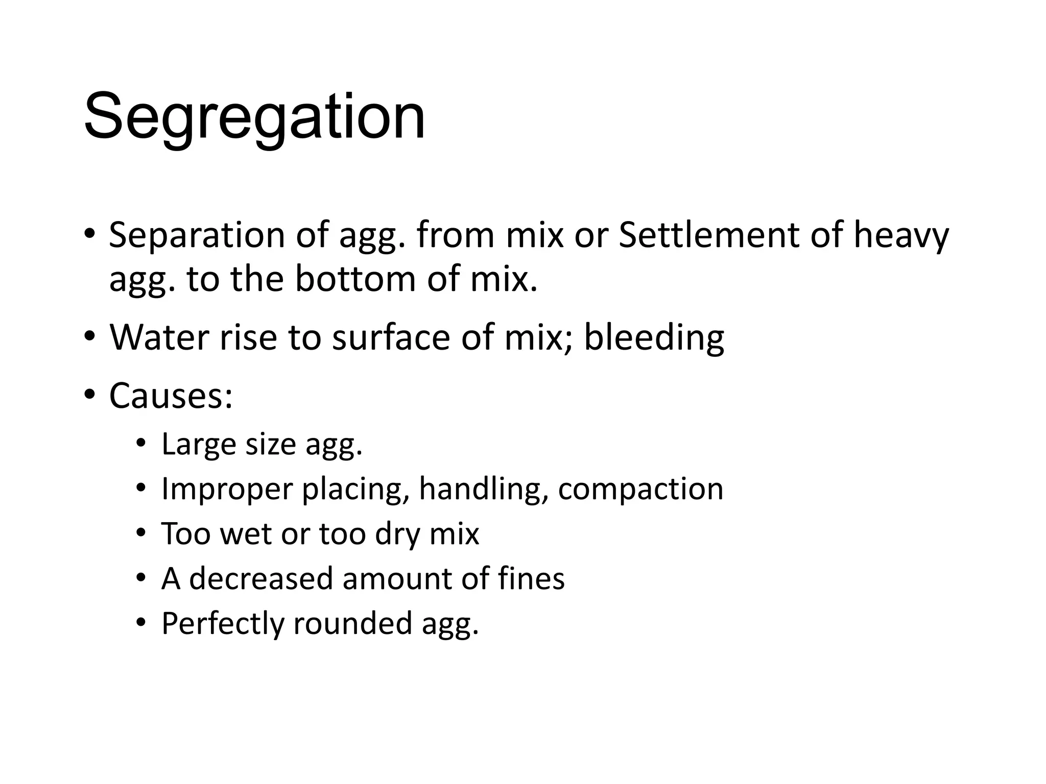 Segregation
• Separation of agg. from mix or Settlement of heavy
agg. to the bottom of mix.
• Water rise to surface of mix; bleeding
• Causes:
•
•
•
•
•

Large size agg.
Improper placing, handling, compaction
Too wet or too dry mix
A decreased amount of fines
Perfectly rounded agg.

 
