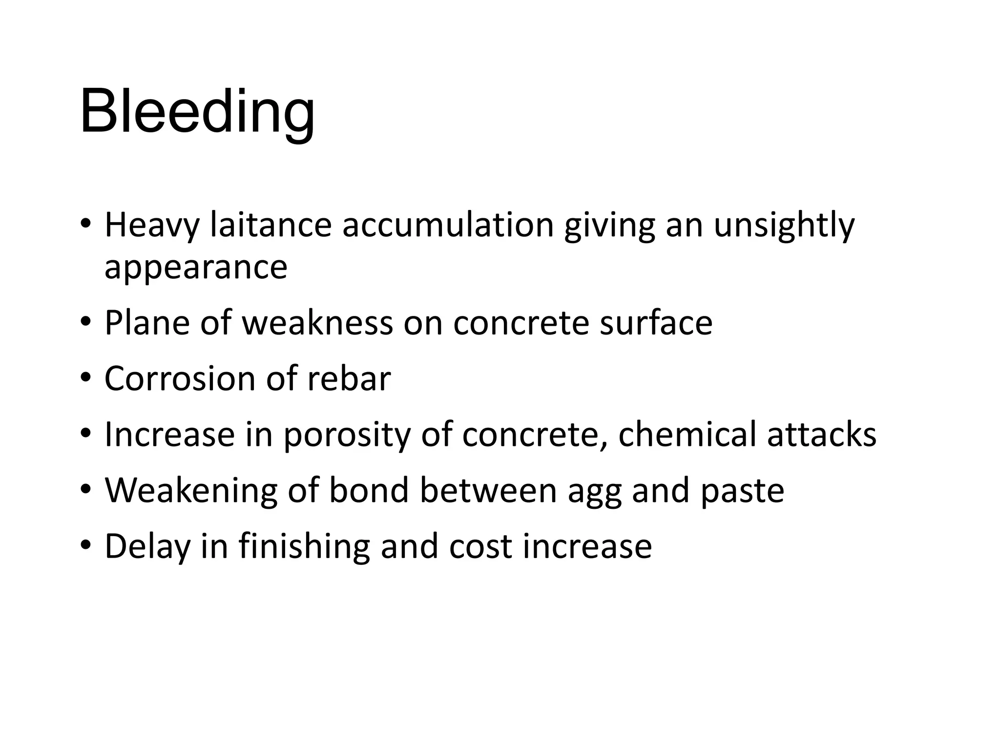 Bleeding
• Heavy laitance accumulation giving an unsightly
appearance
• Plane of weakness on concrete surface
• Corrosion of rebar
• Increase in porosity of concrete, chemical attacks
• Weakening of bond between agg and paste
• Delay in finishing and cost increase

 
