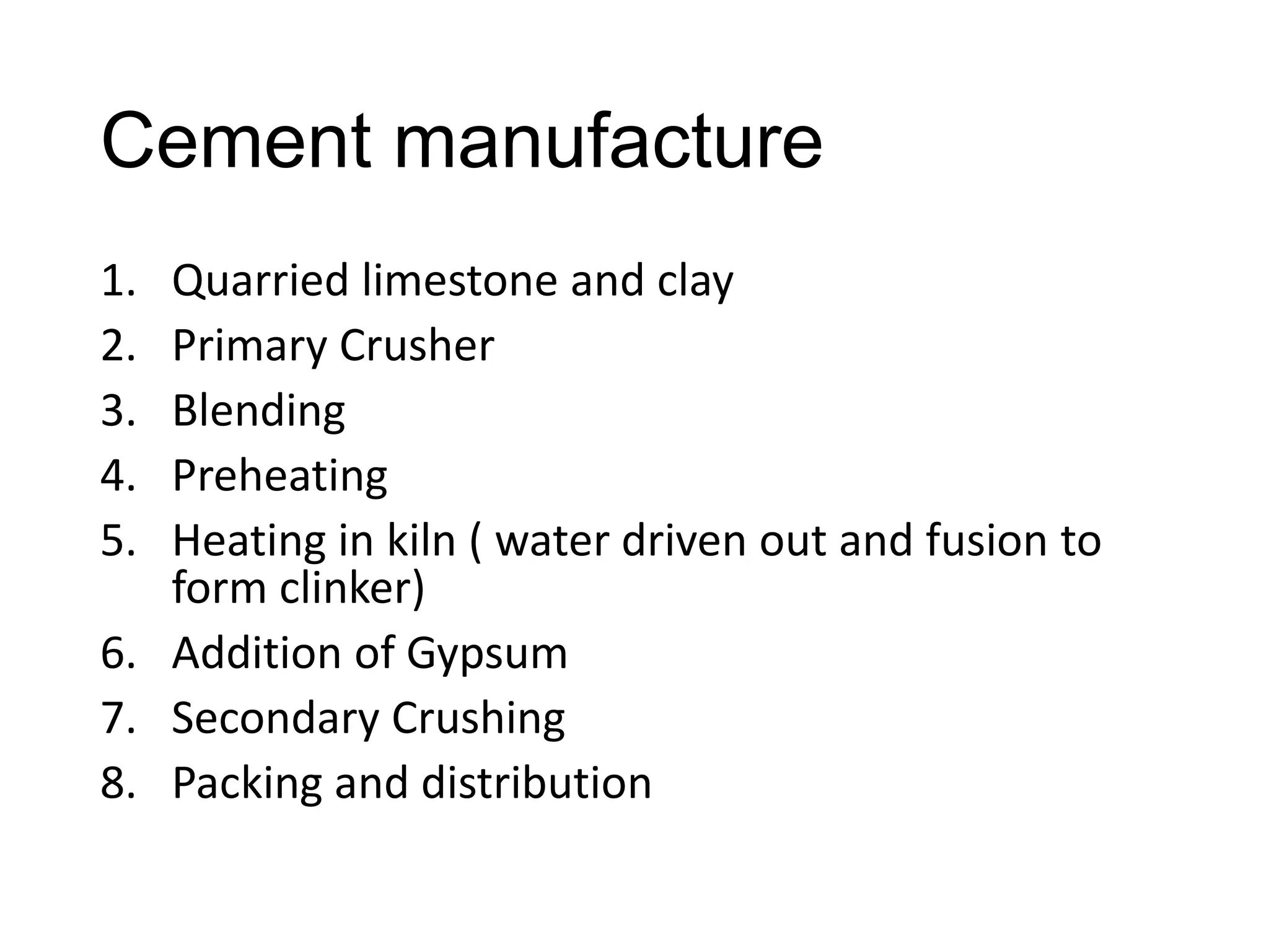 Cement manufacture
1.
2.
3.
4.
5.

Quarried limestone and clay
Primary Crusher
Blending
Preheating
Heating in kiln ( water driven out and fusion to
form clinker)
6. Addition of Gypsum
7. Secondary Crushing
8. Packing and distribution

 