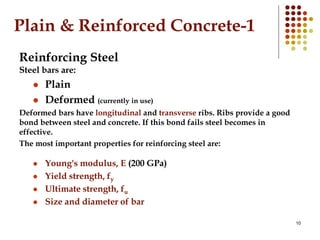 10
Plain & Reinforced Concrete-1
Reinforcing Steel
Steel bars are:
 Plain
 Deformed (currently in use)
Deformed bars have longitudinal and transverse ribs. Ribs provide a good
bond between steel and concrete. If this bond fails steel becomes in
effective.
The most important properties for reinforcing steel are:
 Young's modulus, E (200 GPa)
 Yield strength, fy
 Ultimate strength, fu
 Size and diameter of bar
 